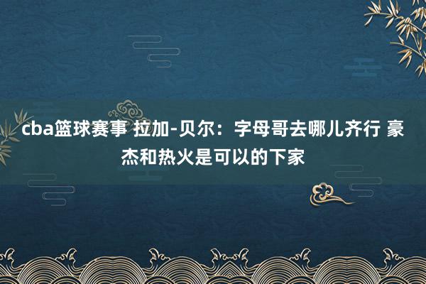 cba篮球赛事 拉加-贝尔：字母哥去哪儿齐行 豪杰和热火是可以的下家