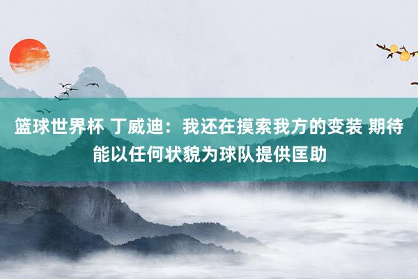 篮球世界杯 丁威迪：我还在摸索我方的变装 期待能以任何状貌为球队提供匡助