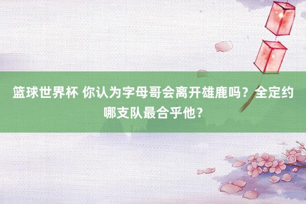 篮球世界杯 你认为字母哥会离开雄鹿吗？全定约哪支队最合乎他？