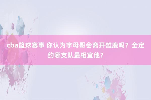 cba篮球赛事 你认为字母哥会离开雄鹿吗？全定约哪支队最相宜他？