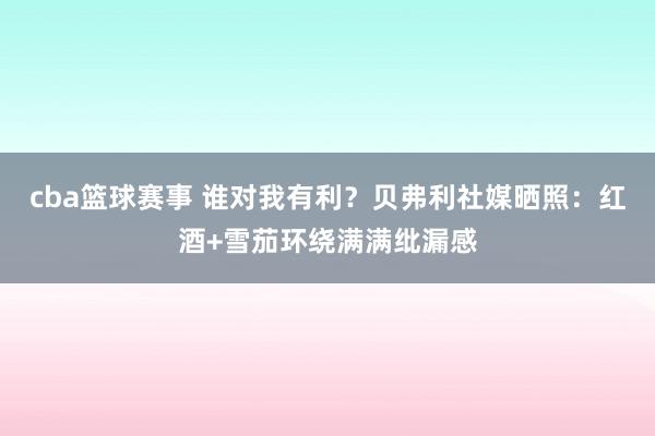 cba篮球赛事 谁对我有利？贝弗利社媒晒照：红酒+雪茄环绕满满纰漏感