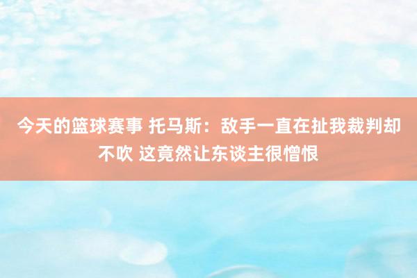 今天的篮球赛事 托马斯：敌手一直在扯我裁判却不吹 这竟然让东谈主很憎恨