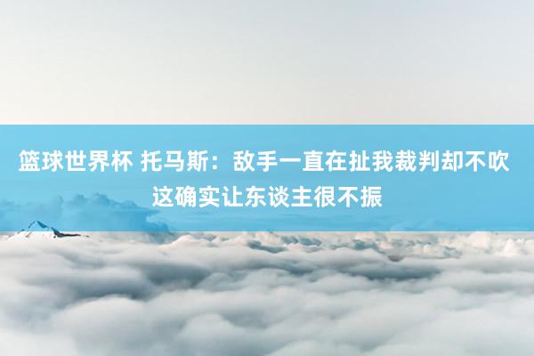 篮球世界杯 托马斯：敌手一直在扯我裁判却不吹 这确实让东谈主很不振