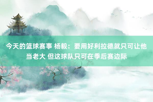 今天的篮球赛事 杨毅：要用好利拉德就只可让他当老大 但这球队只可在季后赛边际