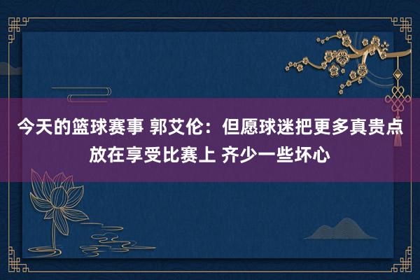 今天的篮球赛事 郭艾伦：但愿球迷把更多真贵点放在享受比赛上 齐少一些坏心