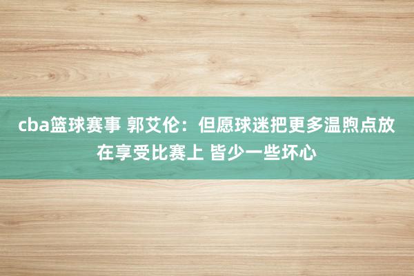 cba篮球赛事 郭艾伦：但愿球迷把更多温煦点放在享受比赛上 皆少一些坏心