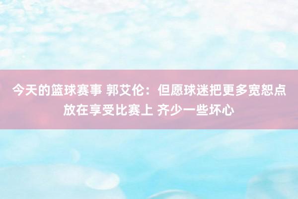 今天的篮球赛事 郭艾伦：但愿球迷把更多宽恕点放在享受比赛上 齐少一些坏心