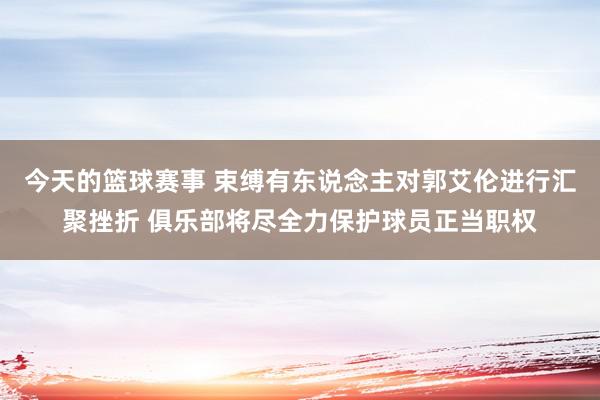 今天的篮球赛事 束缚有东说念主对郭艾伦进行汇聚挫折 俱乐部将尽全力保护球员正当职权