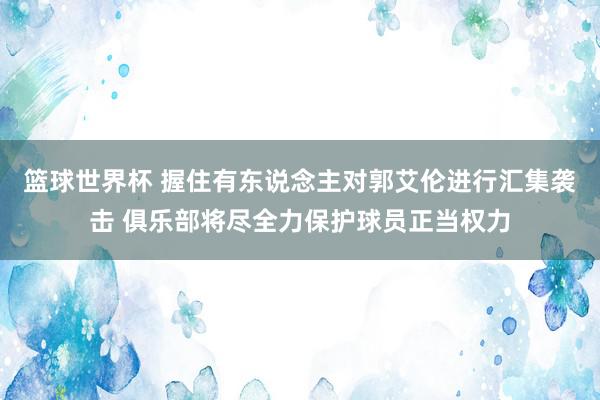 篮球世界杯 握住有东说念主对郭艾伦进行汇集袭击 俱乐部将尽全力保护球员正当权力