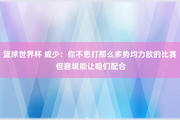 篮球世界杯 威少：你不思打那么多势均力敌的比赛 但窘境能让咱们配合