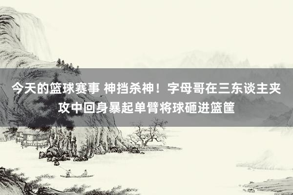 今天的篮球赛事 神挡杀神！字母哥在三东谈主夹攻中回身暴起单臂将球砸进篮筐