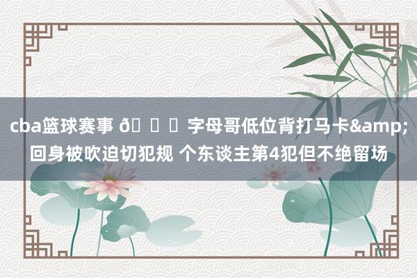 cba篮球赛事 😟字母哥低位背打马卡&回身被吹迫切犯规 个东谈主第4犯但不绝留场