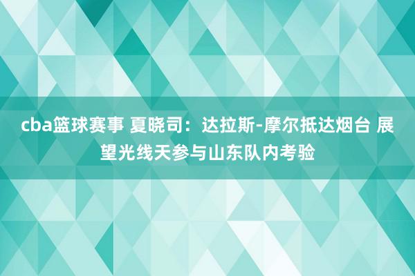 cba篮球赛事 夏晓司：达拉斯-摩尔抵达烟台 展望光线天参与山东队内考验