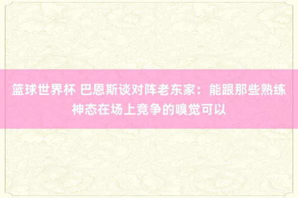 篮球世界杯 巴恩斯谈对阵老东家：能跟那些熟练神态在场上竞争的嗅觉可以