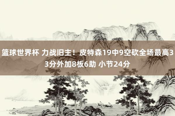 篮球世界杯 力战旧主！皮特森19中9空砍全场最高33分外加8板6助 小节24分