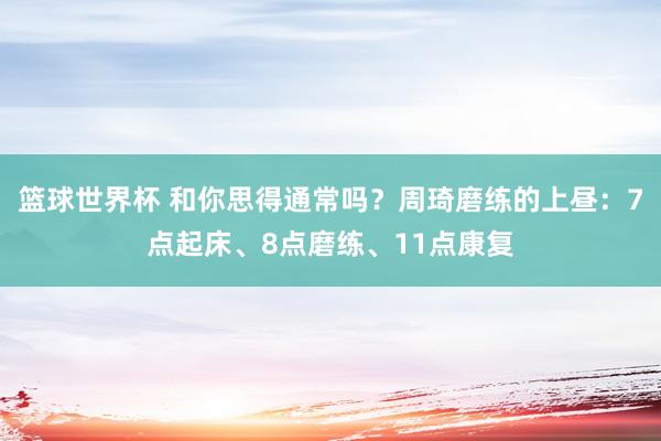 篮球世界杯 和你思得通常吗？周琦磨练的上昼：7点起床、8点磨练、11点康复