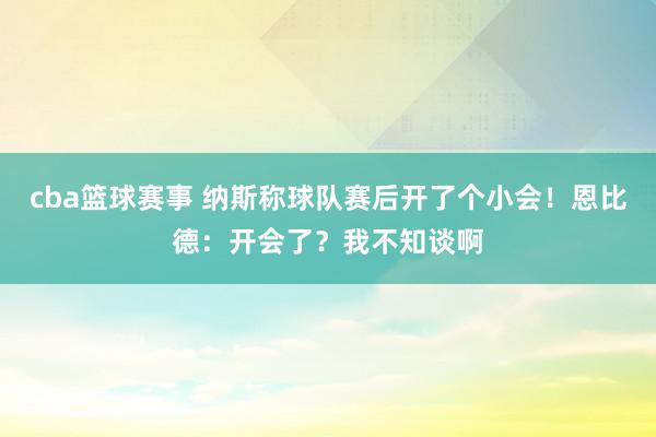 cba篮球赛事 纳斯称球队赛后开了个小会！恩比德：开会了？我不知谈啊