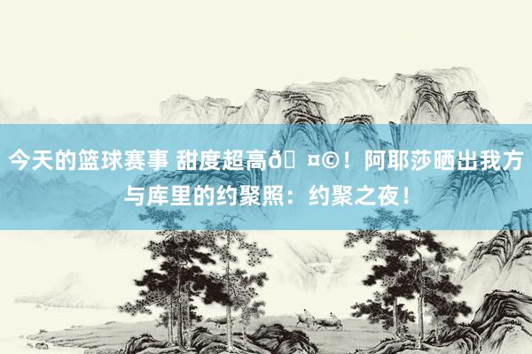 今天的篮球赛事 甜度超高🤩！阿耶莎晒出我方与库里的约聚照：约聚之夜！