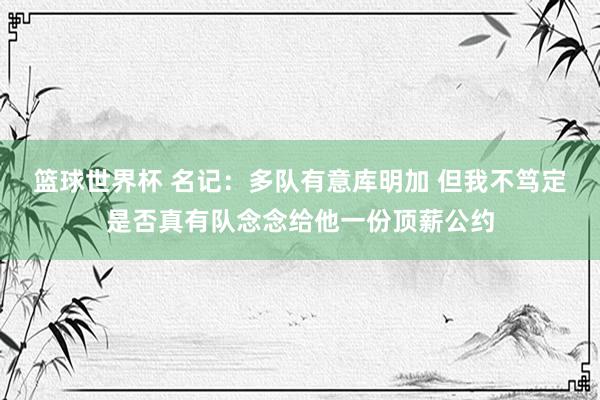 篮球世界杯 名记：多队有意库明加 但我不笃定是否真有队念念给他一份顶薪公约