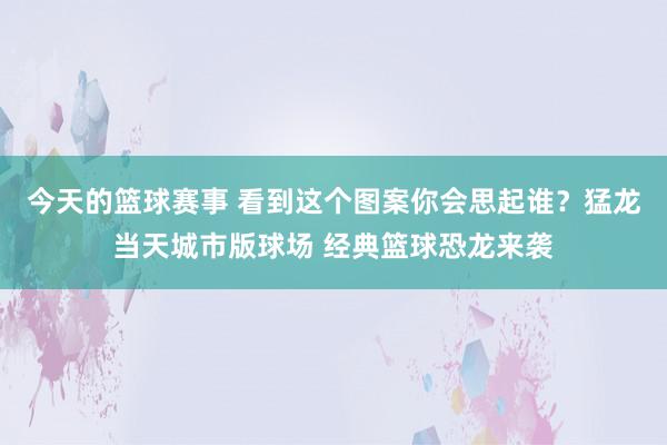 今天的篮球赛事 看到这个图案你会思起谁？猛龙当天城市版球场 经典篮球恐龙来袭