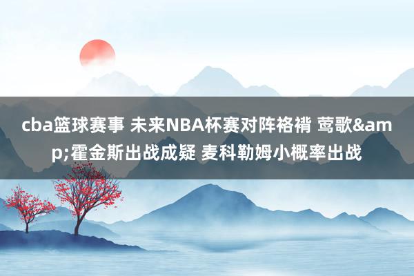 cba篮球赛事 未来NBA杯赛对阵袼褙 莺歌&霍金斯出战成疑 麦科勒姆小概率出战