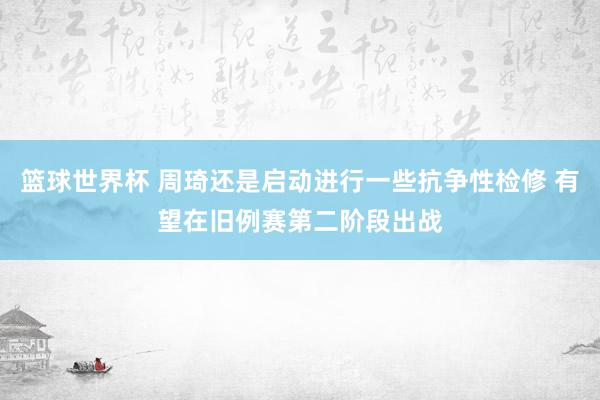 篮球世界杯 周琦还是启动进行一些抗争性检修 有望在旧例赛第二阶段出战