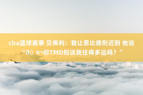 cba篮球赛事 贝弗利：我让恩比德别迟到 他说“🤬你TMD知谈我住得多远吗？”