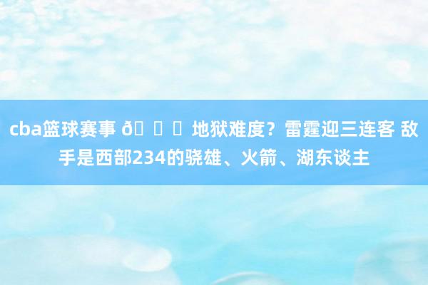 cba篮球赛事 💀地狱难度？雷霆迎三连客 敌手是西部234的骁雄、火箭、湖东谈主