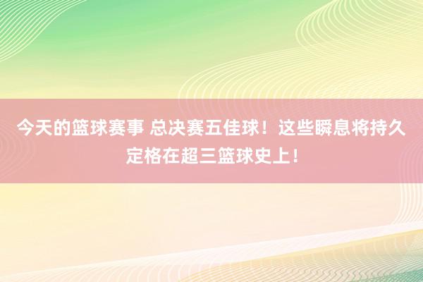 今天的篮球赛事 总决赛五佳球！这些瞬息将持久定格在超三篮球史上！