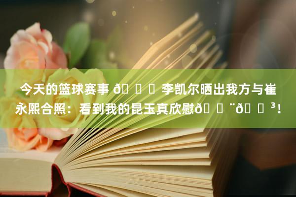 今天的篮球赛事 👐李凯尔晒出我方与崔永熙合照：看到我的昆玉真欣慰🇨🇳！