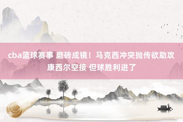 cba篮球赛事 磨砖成镜！马克西冲突抛传欲助攻康西尔空接 但球胜利进了