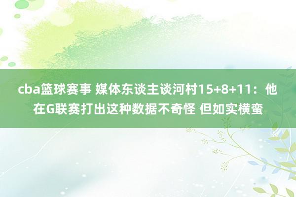 cba篮球赛事 媒体东谈主谈河村15+8+11：他在G联赛打出这种数据不奇怪 但如实横蛮