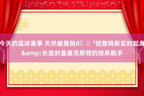 今天的篮球赛事 天然被晃倒😲但詹姆斯实时起身&长途封盖塞克斯顿的绝杀脱手