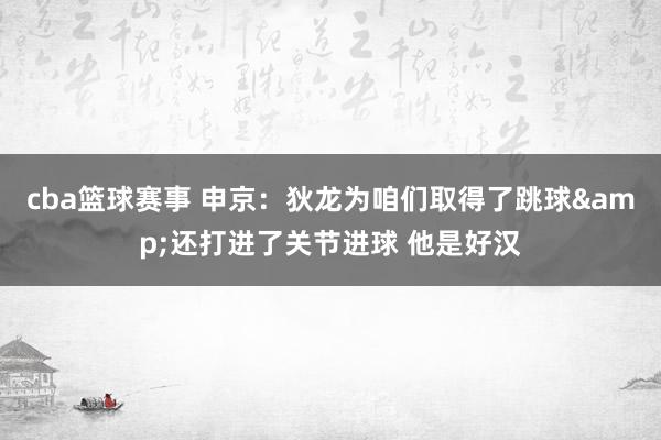 cba篮球赛事 申京：狄龙为咱们取得了跳球&还打进了关节进球 他是好汉