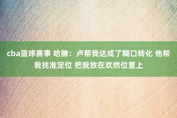 cba篮球赛事 哈滕：卢帮我达成了糊口转化 他帮我找准定位 把我放在欢然位置上