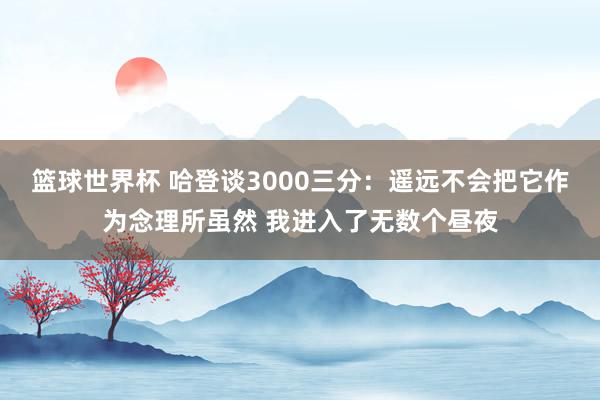 篮球世界杯 哈登谈3000三分：遥远不会把它作为念理所虽然 我进入了无数个昼夜