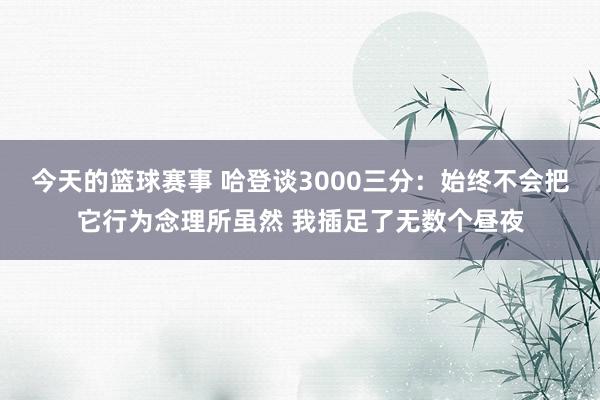 今天的篮球赛事 哈登谈3000三分：始终不会把它行为念理所虽然 我插足了无数个昼夜