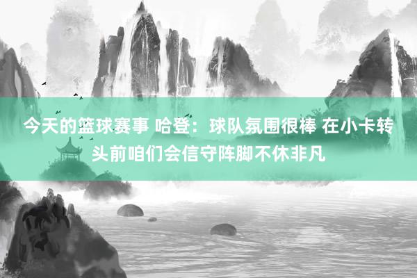 今天的篮球赛事 哈登：球队氛围很棒 在小卡转头前咱们会信守阵脚不休非凡