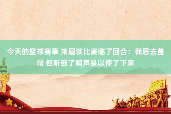 今天的篮球赛事 浓眉谈比赛临了回合：我思去盖帽 但听到了哨声是以停了下来