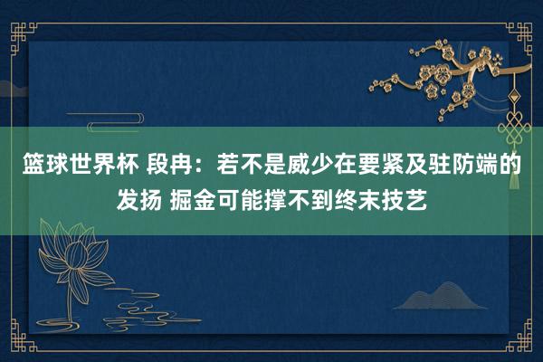 篮球世界杯 段冉：若不是威少在要紧及驻防端的发扬 掘金可能撑不到终末技艺