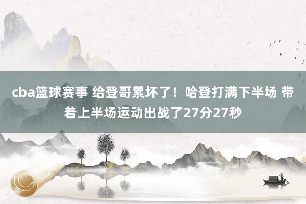 cba篮球赛事 给登哥累坏了！哈登打满下半场 带着上半场运动出战了27分27秒