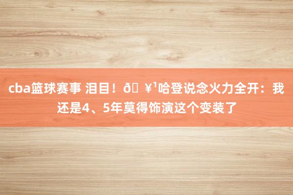 cba篮球赛事 泪目！🥹哈登说念火力全开：我还是4、5年莫得饰演这个变装了