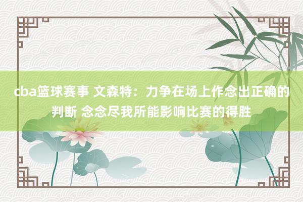 cba篮球赛事 文森特：力争在场上作念出正确的判断 念念尽我所能影响比赛的得胜