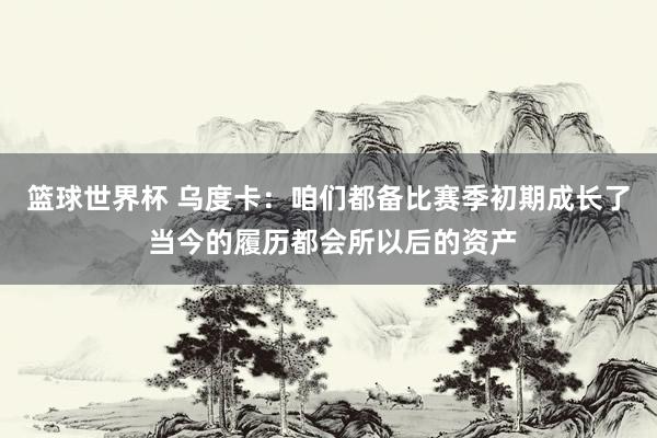 篮球世界杯 乌度卡：咱们都备比赛季初期成长了 当今的履历都会所以后的资产