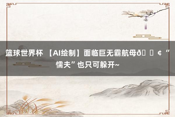 篮球世界杯 【AI绘制】面临巨无霸航母🚢 “懦夫”也只可躲开~