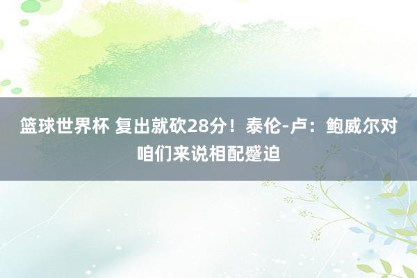 篮球世界杯 复出就砍28分！泰伦-卢：鲍威尔对咱们来说相配蹙迫