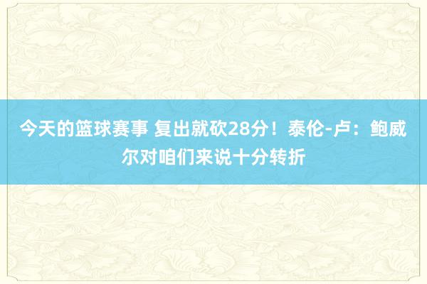 今天的篮球赛事 复出就砍28分！泰伦-卢：鲍威尔对咱们来说十分转折