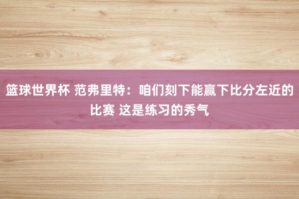 篮球世界杯 范弗里特：咱们刻下能赢下比分左近的比赛 这是练习的秀气