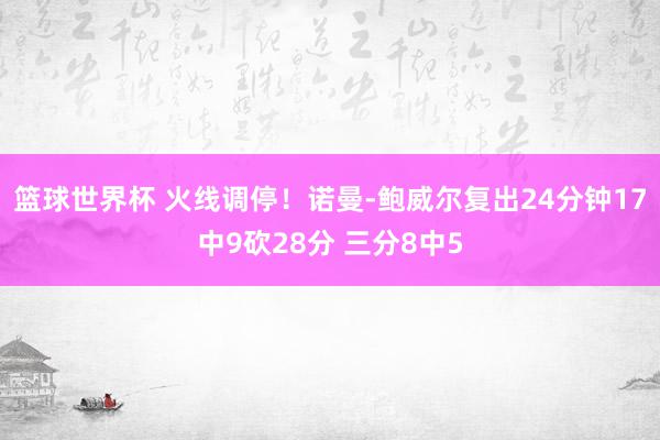 篮球世界杯 火线调停！诺曼-鲍威尔复出24分钟17中9砍28分 三分8中5