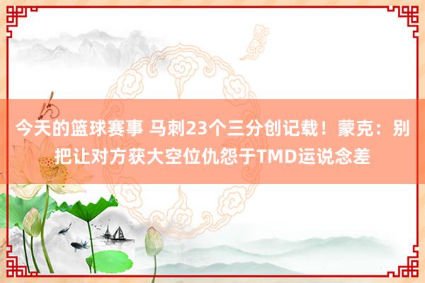 今天的篮球赛事 马刺23个三分创记载！蒙克：别把让对方获大空位仇怨于TMD运说念差